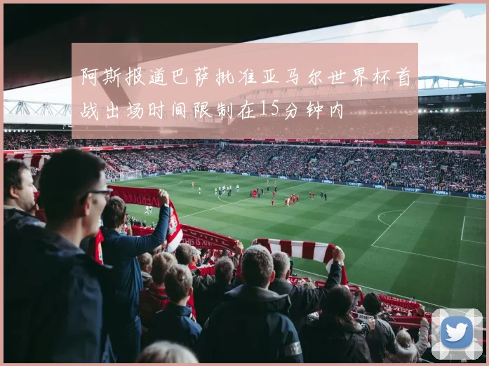 阿斯报道巴萨批准亚马尔世界杯首战出场时间限制在15分钟内