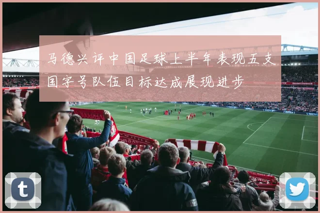 马德兴评中国足球上半年表现五支国字号队伍目标达成展现进步