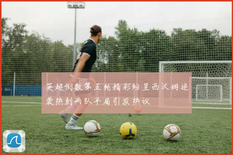 英超倒数第五轮精彩纷呈西汉姆逆袭热刺两队平局引发热议