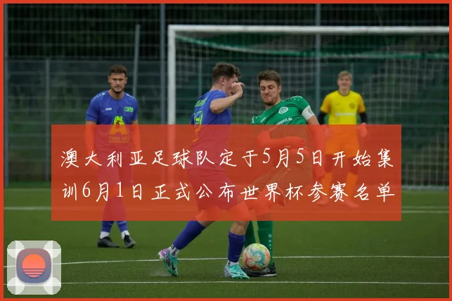 澳大利亚足球队定于5月5日开始集训6月1日正式公布世界杯参赛名单