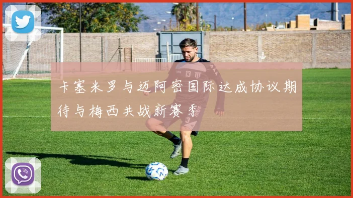 卡塞米罗与迈阿密国际达成协议期待与梅西共战新赛季