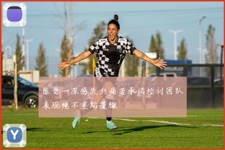 陈晋一深感失利痛苦承诺检讨团队表现绝不重蹈覆辙