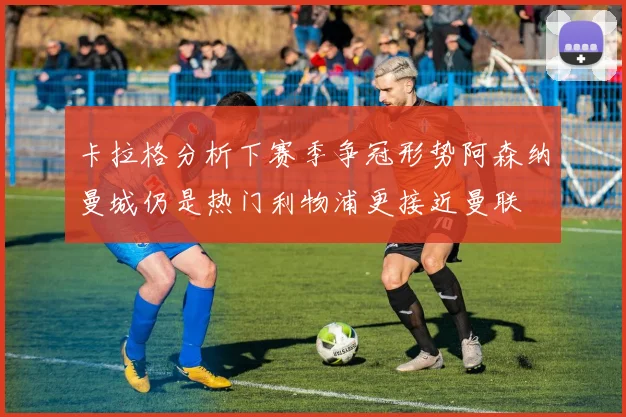 卡拉格分析下赛季争冠形势阿森纳曼城仍是热门利物浦更接近曼联