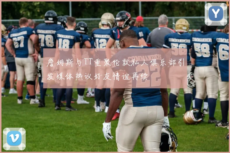 詹姆斯与TT重聚伦敦私人俱乐部引发媒体热议好友情谊再续