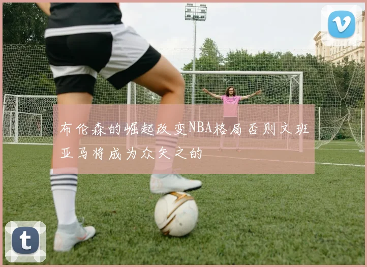 布伦森的崛起改变NBA格局否则文班亚马将成为众矢之的