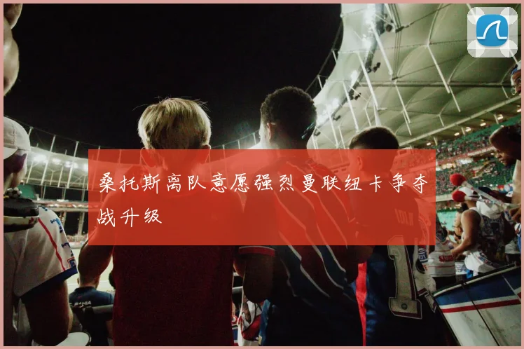 桑托斯离队意愿强烈曼联纽卡争夺战升级