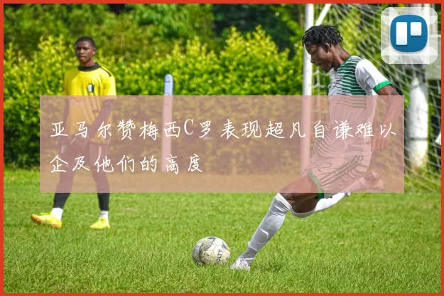 亚马尔赞梅西C罗表现超凡自谦难以企及他们的高度