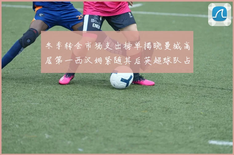 冬季转会市场支出榜单揭晓曼城高居第一西汉姆紧随其后英超球队占据五席