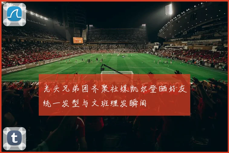 光头兄弟团齐聚社媒凯尔登晒好友统一发型与文班理发瞬间