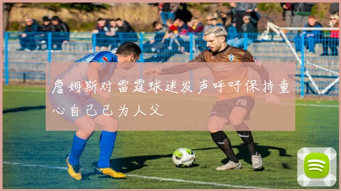 詹姆斯对雷霆球迷发声呼吁保持童心自己已为人父